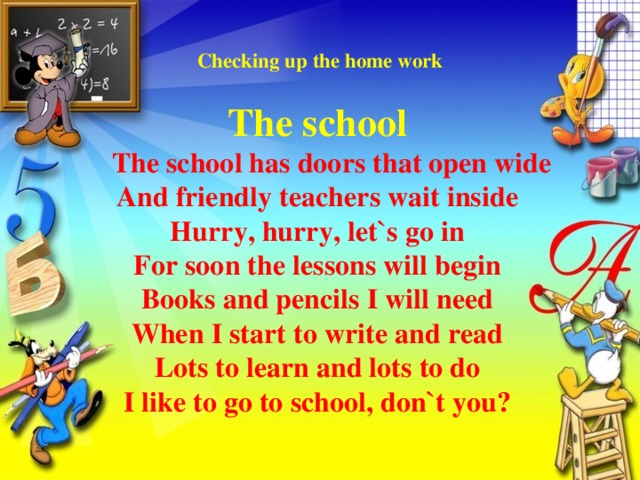 Checking up the home work   The school  The school has doors that open wide  And friendly teachers wait inside  Hurry, hurry, let`s go in  For soon the lessons will begin  Books and pencils I will need  When I start to write and read  Lots to learn and lots to do  I like to go to school, don`t you?