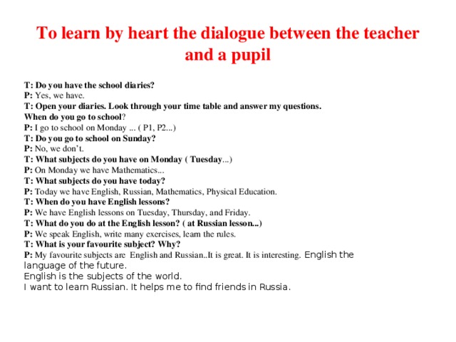 To learn by heart the dialogue between the teacher and a pupil T: Do you have the school diaries? P:  Yes, we have. T: Open your diaries. Look through your time table and answer my questions. When do you go to school ? P:  I go to school on Monday ... ( P1, P2...) T: Do you go to school on Sunday? P:  No, we don’t. T: What subjects do you have on Monday ( Tuesday ...) P:  On Monday we have Mathematics... T: What subjects do you have today? P:  Today we have English, Russian, Mathematics, Physical Education. T: When do you have English lessons? P:  We have English lessons on Tuesday, Thursday, and Friday. T: What do you do at the English lesson? ( at Russian lesson...) P:  We speak English, write many exercises, learn the rules. T: What is your favourite subject? Why? P:  My favourite subjects are English and Russian..It is great. It is interesting. English the language of the future. English is the subjects of the world. I want to learn Russian. It helps me to find friends in Russia.