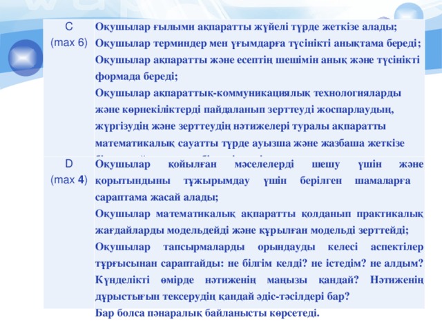 С ( max 6 ) Оқушылар ғылыми ақпаратты жүйелі түрде жеткізе алады; Оқушылар терминдер мен үғымдарға түсінікті анықтама береді; Оқушылар ақпаратты және есептің шешімін анық және түсінікті формада береді; Оқушылар ақпараттық-коммуникациялық технологияларды және көрнекіліктерді пайдаланып зерттеуд і жоспарлаудың, жүргізудің және зерттеудің нәтижелері туралы ақпаратты математикалық сауатты түрде ауызша және жазбаша жеткізе білуге дайын және қабілетті екенін көрсете алады.  D ( max 4 ) Оқушылар қойылған мәселелерді шешу үшін және қорытындыны тұжырымдау үшін берілген шамаларға сараптама жасай алады ; Оқушылар математикалық а қ паратты қолданып практикалық жағдайларды модельдейді және құрылған модельді зерттейді; Оқушылар тапсырмаларды орындауды келесі аспектілер тұрғысынан сараптайды: не білгім келді? не істедім? не алдым? Күнделікті өмірде нәтиженің маңызы қандай? Нәтиженің дұрыстығын тексерудің қандай әдіс-тәсілдері бар? Бар болса пәнаралық байланысты көрсетеді.