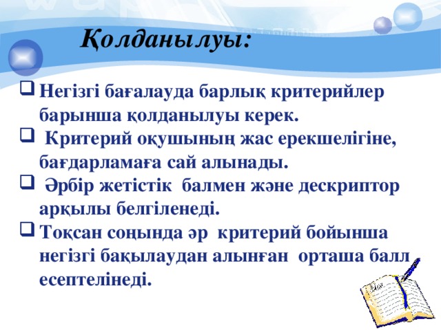 Қолданылуы: Негізгі бағалауда барлық критерийлер барынша қолданылуы керек.  Критерий оқушының жас ерекшелігіне, бағдарламаға сай алынады.  Әрбір жетістік балмен және дескриптор арқылы белгіленеді. Тоқсан соңында әр критерий бойынша негізгі бақылаудан алынған орташа балл есептелінеді.