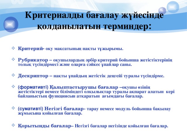 Критериалды бағалау жүйесінде қолданылатын терминдер : Критерий - оқу мақсатының нақты тұжырымы .  Рубрикатор – оқушылардың әрбір критерий бойынша жетістіктерінің толық түсіндірмесі және оларға сәйкес ұпайлар саны.  Дескриптор – нақты ұпайдың жетістік деңгейі туралы түсіндірме.