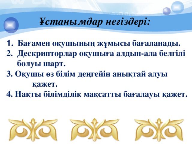 Ұстанымдар  негіздері: 1 . Бағамен оқушының жұмысы бағаланады.  2. Дескрипторлар оқушыға алдын-ала белгілі  болуы шарт.  3. Оқушы өз білім деңгейін анықтай алуы қажет.  4. Нақты білімділік мақсатты бағалауы қажет.