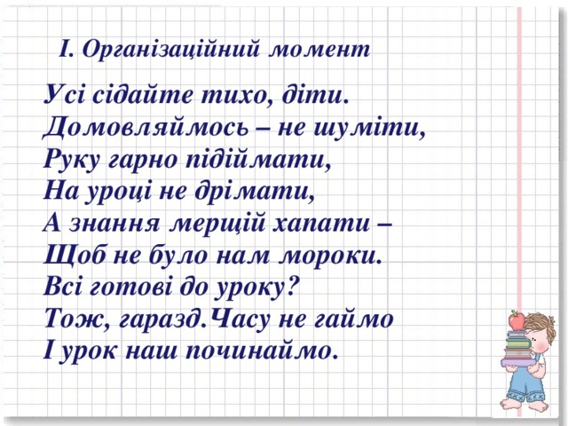 І. Організаційний момент  Усі сідайте тихо, діти. Домовляймось – не шуміти, Руку гарно підіймати, На уроці не дрімати, А знання мерщій хапати – Щоб не було нам мороки. Всі готові до уроку? Тож, гаразд.Часу не гаймо І урок наш починаймо.