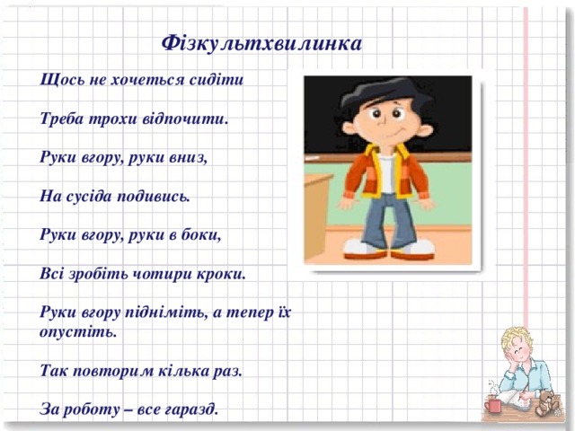 Фізкультхвилинка Щось не хочеться сидіти   Треба трохи відпочити.   Руки вгору, руки вниз,   На сусіда подивись.   Руки вгору, руки в боки,   Всі зробіть чотири кроки.   Руки вгору підніміть, а тепер їх опустіть.   Так повторим кілька раз.   За роботу – все гаразд.