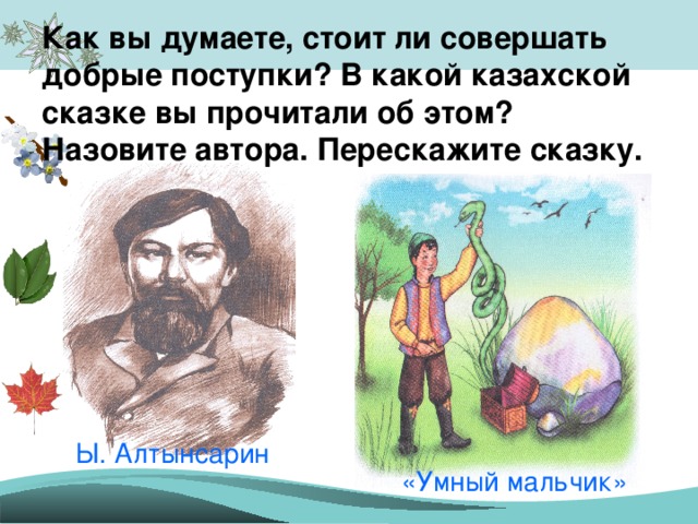 Как вы думаете, стоит ли совершать добрые поступки? В какой казахской сказке вы прочитали об этом? Назовите автора. Перескажите сказку. Ы. Алтынсарин «Умный мальчик»