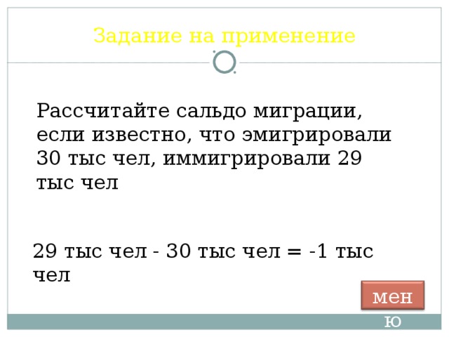 Задание на применение Рассчитайте сальдо миграции, если известно, что эмигрировали 30 тыс чел, иммигрировали 29 тыс чел 29 тыс чел - 30 тыс чел = -1 тыс чел меню