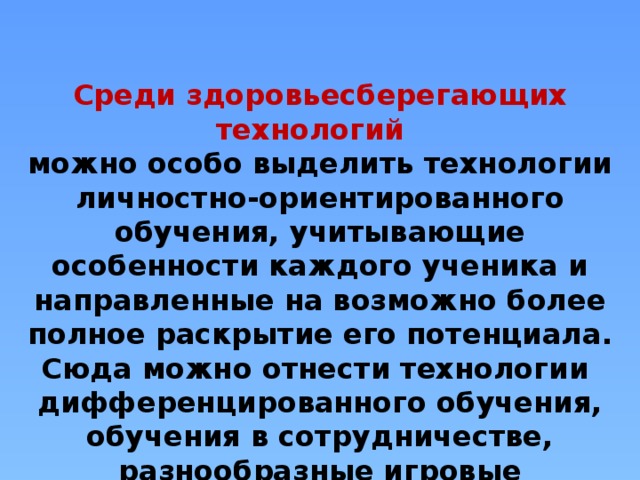 Среди здоровьесберегающих технологий     можно особо выделить технологии личностно-ориентированного обучения, учитывающие особенности каждого ученика и направленные на возможно более полное раскрытие его потенциала. Сюда можно отнести технологии дифференцированного обучения, обучения в сотрудничестве, разнообразные игровые технологии.