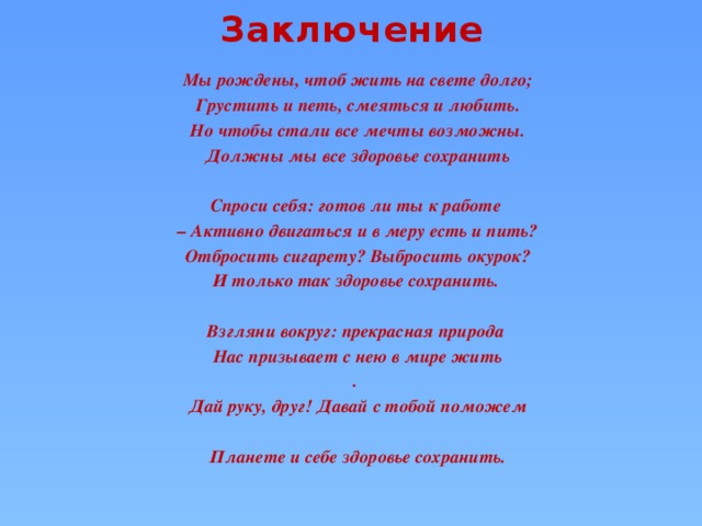 Заключение Мы рождены, чтоб жить на свете долго; Грустить и петь, смеяться и любить.  Но чтобы стали все мечты возможны. Должны мы все здоровье сохранить  Спроси себя: готов ли ты к работе – Активно двигаться и в меру есть и пить?  Отбросить сигарету? Выбросить окурок? И только так здоровье сохранить.  Взгляни вокруг: прекрасная природа Нас призывает с нею в мире жить . Дай руку, друг! Давай с тобой поможем  Планете и себе здоровье сохранить.  