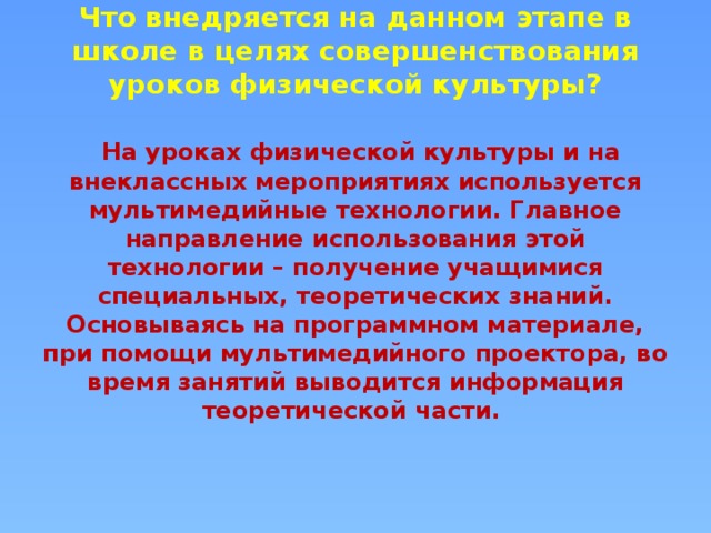 Что внедряется на данном этапе в школе в целях совершенствования уроков физической культуры?    На уроках физической культуры и на внеклассных мероприятиях используется мультимедийные технологии. Главное направление использования этой технологии – получение учащимися специальных, теоретических знаний. Основываясь на программном материале, при помощи мультимедийного проектора, во время занятий выводится информация теоретической части.