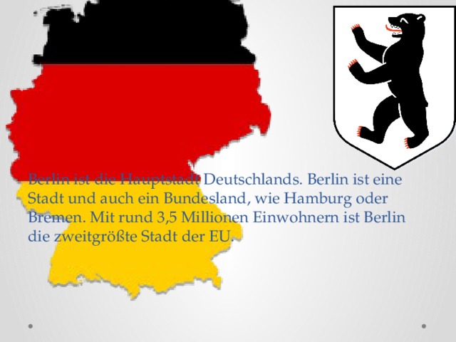 Berlin ist die Hauptstadt Deutschlands. Berlin ist eine Stadt und auch ein Bundesland, wie Hamburg oder Bremen. Mit rund 3,5 Millionen Einwohnern ist Berlin die zweitgrößte Stadt der EU.