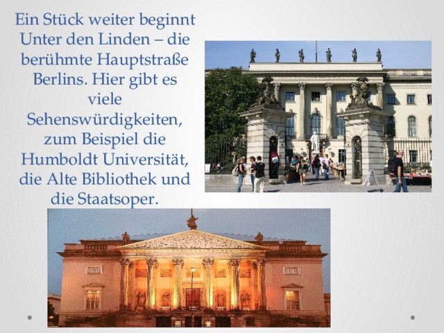 Ein Stück weiter beginnt Unter den Linden – die berühmte Hauptstraße Berlins. Hier gibt es viele Sehenswürdigkeiten, zum Beispiel die Humboldt Universität, die Alte Bibliothek und die Staatsoper.