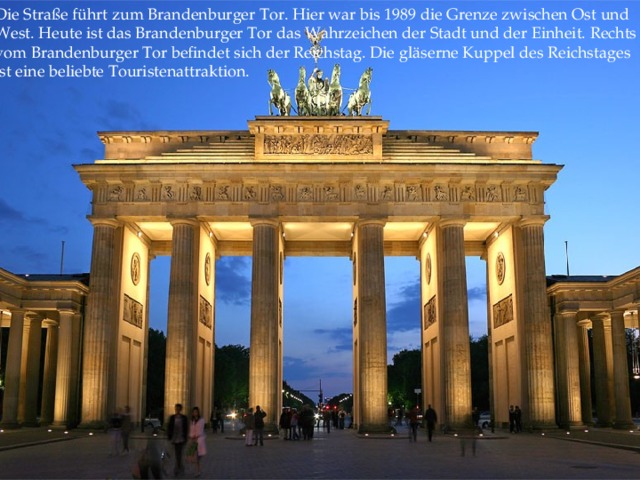 Die Straße führt zum Brandenburger Tor. Hier war bis 1989 die Grenze zwischen Ost und West. Heute ist das Brandenburger Tor das Wahrzeichen der Stadt und der Einheit. Rechts vom Brandenburger Tor befindet sich der Reichstag. Die gläserne Kuppel des Reichstages ist eine beliebte Touristenattraktion.