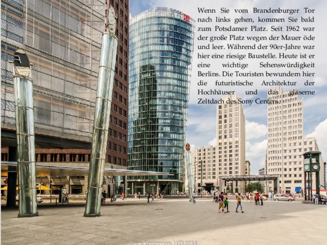 Wenn Sie vom Brandenburger Tor nach links gehen, kommen Sie bald zum Potsdamer Platz. Seit 1962 war der große Platz wegen der Mauer öde und leer. Während der 90er-Jahre war hier eine riesige Baustelle. Heute ist er eine wichtige Sehenswürdigkeit Berlins. Die Touristen bewundern hier die futuristische Architektur der Hochhäuser und das gläserne Zeltdach des Sony Centers.