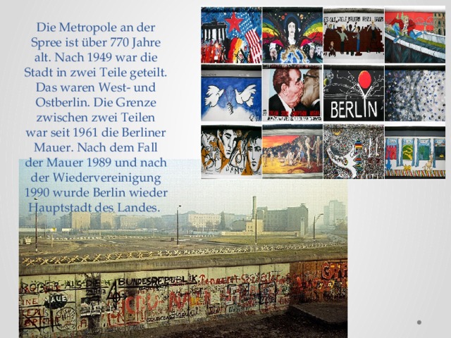 Die Metropole an der Spree ist über 770 Jahre alt. Nach 1949 war die Stadt in zwei Teile geteilt. Das waren West- und Ostberlin. Die Grenze zwischen zwei Teilen war seit 1961 die Berliner Mauer. Nach dem Fall der Mauer 1989 und nach der Wiedervereinigung 1990 wurde Berlin wieder Hauptstadt des Landes.