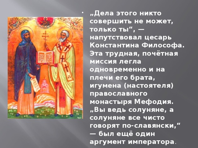 „ Дела этого никто совершить не может, только ты“, — напутствовал цесарь Константина Философа. Эта трудная, почётная миссия легла одновременно и на плечи его брата, игумена (настоятеля) православного монастыря Мефодия. „Вы ведь солуняне, а солуняне все чисто говорят по-славянски,“ — был ещё один аргумент императора .