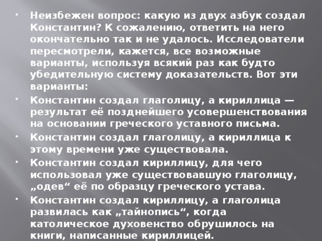 Неизбежен вопрос: какую из двух азбук создал Константин? К сожалению, ответить на него окончательно так и не удалось. Исследователи пересмотрели, кажется, все возможные варианты, используя всякий раз как будто убедительную систему доказательств. Вот эти варианты: Константин создал глаголицу, а кириллица — результат её позднейшего усовершенствования на основании греческого уставного письма. Константин создал глаголицу, а кириллица к этому времени уже существовала. Константин создал кириллицу, для чего использовал уже существовавшую глаголицу, „одев“ её по образцу греческого устава. Константин создал кириллицу, а глаголица развилась как „тайнопись“, когда католическое духовенство обрушилось на книги, написанные кириллицей. И, наконец, кириллица и глаголица существовали у славян, в частности у восточных, ещё в их дохристианский период.