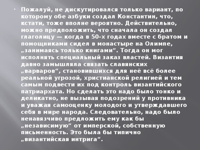 Пожалуй, не дискутировался только вариант, по которому обе азбуки создал Константин, что, кстати, тоже вполне вероятно. Действительно, можно предположить, что сначала он создал глаголицу — когда в 50-х годах вместе с братом и помощниками сидел в монастыре на Олимпе, „занимаясь только книгами“. Тогда он мог исполнять специальный заказ властей. Византия давно замышляла связать славянских „варваров“, становившихся для неё всё более реальной угрозой, христианской религией и тем самым подвести их под контроль византийского патриархата. Но сделать это надо было тонко и деликатно, не вызывая подозрений у противника и уважая самооценку молодого и утверждавшего себя в мире народа. Следовательно, надо было ненавязчиво предложить ему как бы „независимую“ от имперской, собственную письменность. Это была бы типично „византийская интрига“.