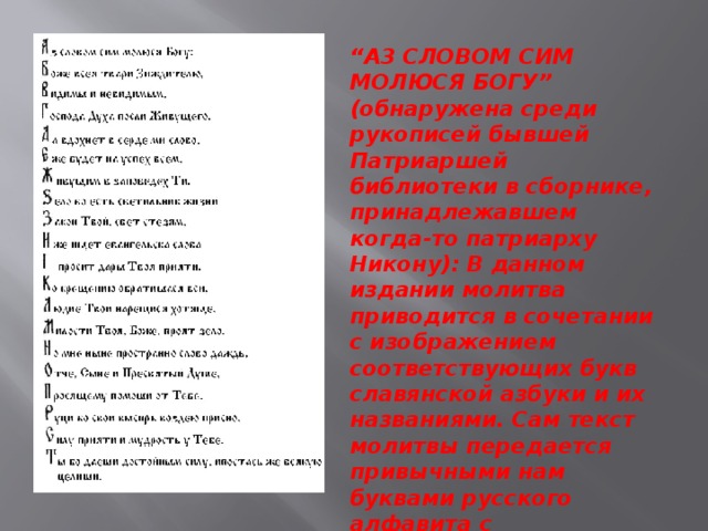 “ A3 СЛОВОМ СИМ МОЛЮСЯ БОГУ” (обнаружена среди рукописей бывшей Патриаршей библиотеки в сборнике, принадлежавшем когда-то патриарху Никону): В данном издании молитва приводится в сочетании с изображением соответствующих букв славянской азбуки и их названиями. Сам текст молитвы передается привычными нам буквами русского алфавита с сохранением звучания текста оригинала.