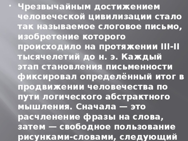 Чрезвычайным достижением человеческой цивилизации стало так называемое слоговое письмо, изобретение которого происходило на протяжении III-II тысячелетий до н. э. Каждый этап становления письменности фиксировал определённый итог в продвижении человечества по пути логического абстрактного мышления. Сначала — это расчленение фразы на слова, затем — свободное пользование рисунками-словами, следующий шаг — расчленение слова на слоги.