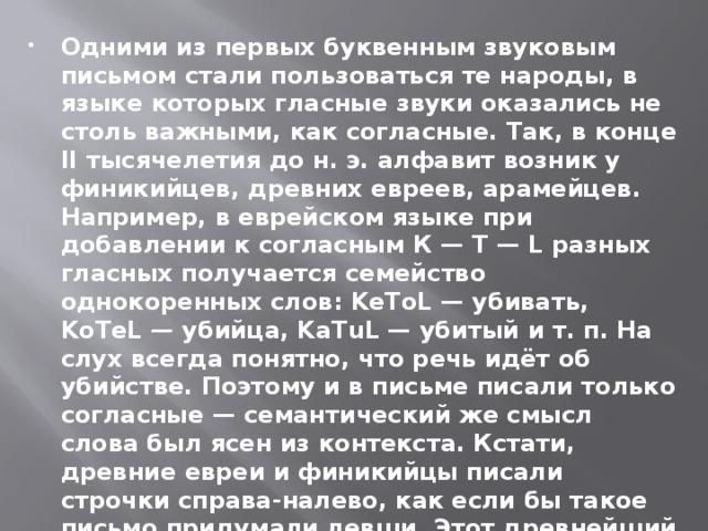 Одними из первых буквенным звуковым письмом стали пользоваться те народы, в языке которых гласные звуки оказались не столь важными, как согласные. Так, в конце II тысячелетия до н. э. алфавит возник у финикийцев, древних евреев, арамейцев. Например, в еврейском языке при добавлении к согласным К — Т — L разных гласных получается семейство однокоренных слов: KeToL — убивать, KoTeL — убийца, KaTuL — убитый и т. п. На слух всегда понятно, что речь идёт об убийстве. Поэтому и в письме писали только согласные — семантический же смысл слова был ясен из контекста. Кстати, древние евреи и финикийцы писали строчки справа-налево, как если бы такое письмо придумали левши. Этот древнейший способ письма сохраняется у евреев и поныне, таким же способом сегодня пишут все народы, использующие арабский алфавит.