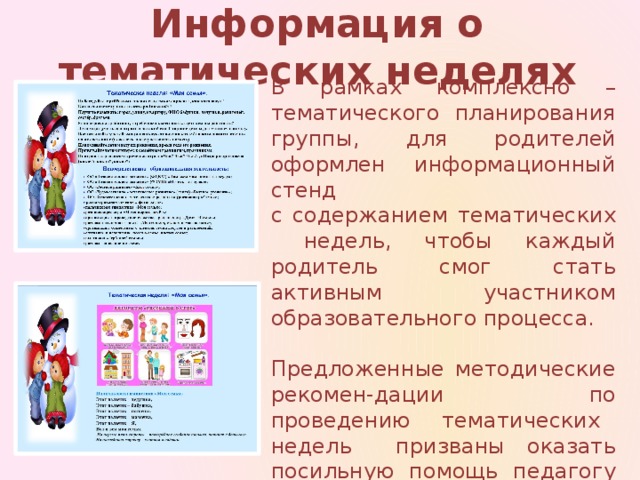 Информация о тематических неделях В рамках комплексно – тематического планирования группы, для родителей оформлен информационный стенд с содержанием тематических недель, чтобы каждый родитель смог стать активным участником образовательного процесса.  Предложенные методические рекомен-дации по проведению тематических недель призваны оказать посильную помощь педагогу и родителю.