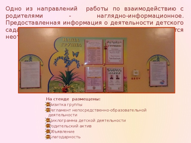 Одно из направлений работы по взаимодействию с родителями - наглядно-информационное. Предоставленная информация о деятельности детского сада систематически обновляется и является неотъемлемой частью приёмной.  На стенде размещены: Визитка группы Регламент непосредственно-образовательной деятельности Циклограмма детской деятельности Родительский актив Объявление Благодарность