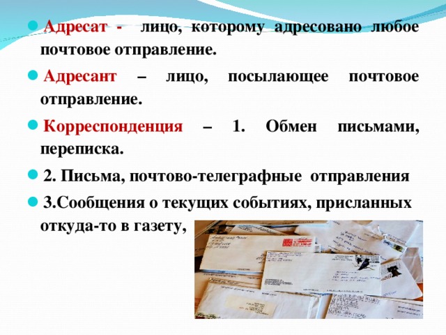 Адресат - лицо, которому адресовано любое почтовое отправление. Адресант – лицо, посылающее почтовое отправление. Корреспонденция – 1. Обмен письмами, переписка. 2. Письма, почтово-телеграфные отправления 3.Сообщения о текущих событиях, присланных откуда-то в газету, журнал.