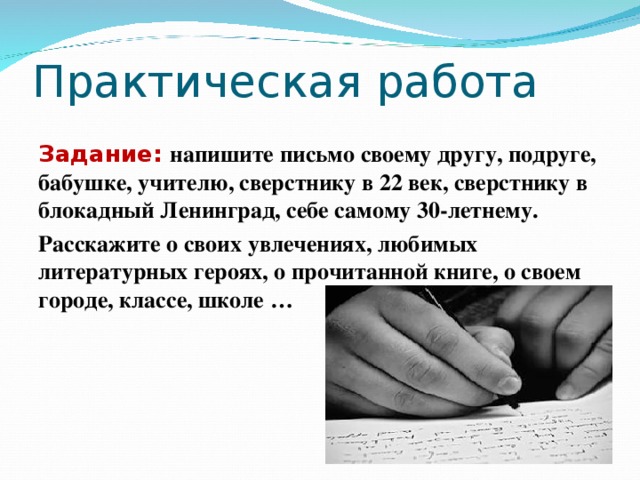 Практическая работа Задание: напишите письмо своему другу, подруге, бабушке, учителю, сверстнику в 22 век, сверстнику в блокадный Ленинград, себе самому 30-летнему. Расскажите о своих увлечениях, любимых литературных героях, о прочитанной книге, о своем городе, классе, школе …