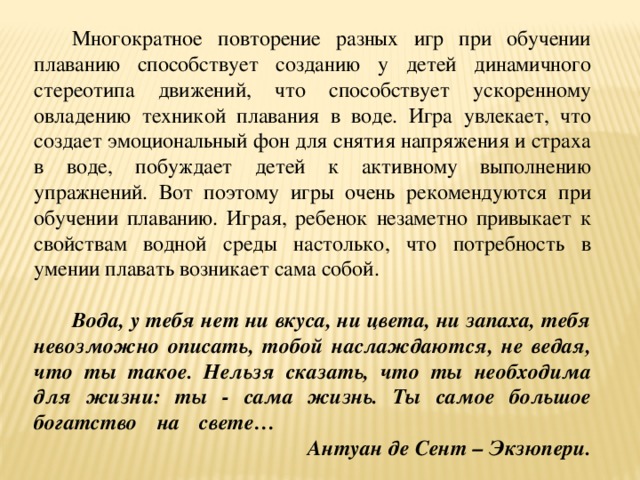 Многократное повторение разных игр при обучении плаванию способствует созданию у детей динамичного стереотипа движений, что способствует ускоренному овладению техникой плавания в воде. Игра увлекает, что создает эмоциональный фон для снятия напряжения и страха в воде, побуждает детей к активному выполнению упражнений. Вот поэтому игры очень рекомендуются при обучении плаванию. Играя, ребенок незаметно привыкает к свойствам водной среды настолько, что потребность в умении плавать возникает сама собой.   Вода, у тебя нет ни вкуса, ни цвета, ни запаха, тебя невозможно описать, тобой наслаждаются, не ведая, что ты такое. Нельзя сказать, что ты необходима для жизни: ты - сама жизнь. Ты самое большое богатство на свете…  Антуан де Сент – Экзюпери.