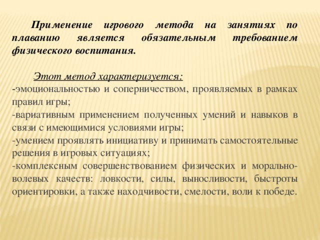 Применение игрового метода на занятиях по плаванию является обязательным требованием физического воспитания.  Этот метод характеризуется: - эмоциональностью и соперничеством, проявляемых в рамках правил игры; -вариативным применением полученных умений и навыков в связи с имеющимися условиями игры; -умением проявлять инициативу и принимать самостоятельные решения в игровых ситуациях; -комплексным совершенствованием физических и морально-волевых качеств: ловкости, силы, выносливости, быстроты ориентировки, а также находчивости, смелости, воли к победе.