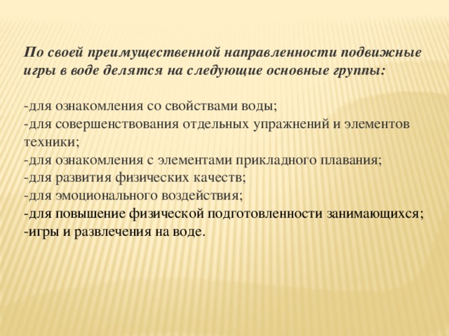 По своей преимущественной направленности подвижные игры в воде делятся на следующие основные группы:  -для ознакомления со свойствами воды; -для совершенствования отдельных упражнений и элементов техники; -для ознакомления с элементами прикладного плавания; -для развития физических качеств; -для эмоционального воздействия; -для повышение физической подготовленности занимающихся; -игры и развлечения на воде.