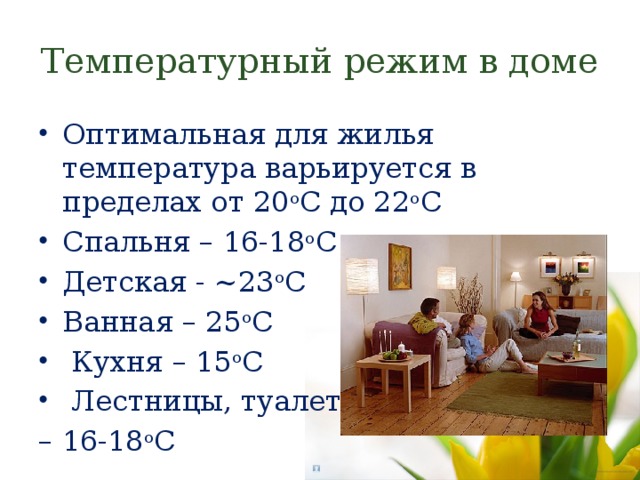 Температурный режим в доме Оптимальная для жилья температура варьируется в пределах от 20 о С до 22 о С Спальня – 16-18 о С Детская - ~23 о С Ванная – 25 о С  Кухня – 15 о С  Лестницы, туалеты – 16-18 о С