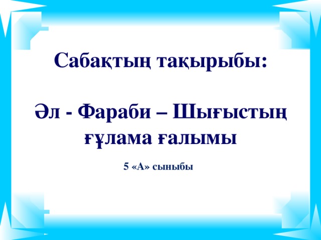 Сабақтың тақырыбы:  Әл - Фараби – Шығыстың  ғұлама  ғалымы 5 «А» сыныбы