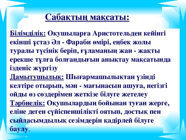 Сабақтың мақсаты: Білімділік: Оқушыларға Аристотельден кейінгі екінші ұстаз Әл - Фараби өмірі, еңбек жолы туралы түсінік беріп, ғұламаның жан - жақты ерекше тұлға болғандығын анықтау мақсатында ізденіс жүргізу  Дамытушылық: Шығармашылықтан үзінді келтіре отырып, мән - мағынасын ашуға, негізгі ойды өз сөздерімен жеткізе білуге жетелеу  Тәрбиелік: Оқушылардың бойынан туған жерге, еліне деген сүйіспеншілікті оятып, достық пен сыйласымдылық сезімдерін қадірлей білуге баулу .