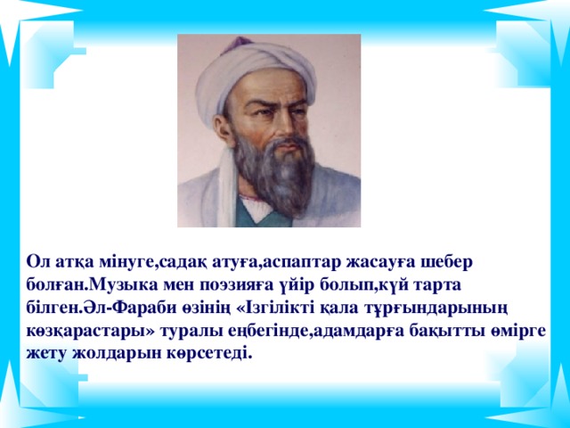 Ол атқа мінуге,садақ атуға,аспаптар жасауға шебер болған.Музыка мен поэзияға  үйір болып,күй тарта білген.Әл-Фараби өзінің «Ізгілікті қала тұрғындарының көзқарастары» туралы еңбегінде,адамдарға бақытты өмірге жету жолдарын көрсетеді.