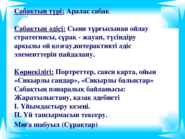 Сабақтың түрі: Аралас сабақ   Сабақтың әдісі: Сыни тұрғысынан ойлау стратегиясы, сұрақ - жауап, түсіндіру арқылы ой қозғау,интерактивті әдіс элементтерін пайдалану.  Көрнекілігі: Портреттер, саяси карта, ойын «Сиқырлы сандар», «Сиқырлы балықтар»  Сабақтың пәнаралық байланысы: Жаратылыстану, қазақ әдебиеті  І. Ұйымдастыру кезеңі.  ІІ. Үй тапсырмасын тексеру.  Миға шабуыл (Сұрақтар)