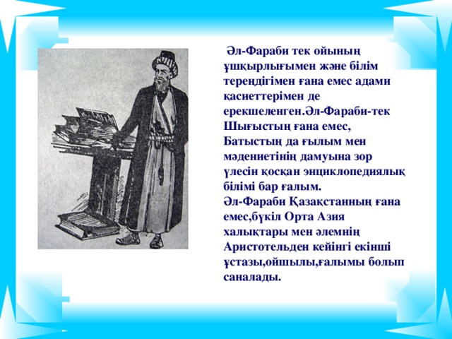 Әл-Фараби тек ойының ұшқырлығымен және білім тереңдігімен ғана емес адами қасиеттерімен де ерекшеленген.Әл-Фараби-тек Шығыстың ғана емес, Батыстың да  ғылым мен мәдениетінің дамуына зор үлесін қосқан энциклопедиялық білімі бар ғалым. Әл-Фараби Қазақстанның ғана емес,бүкіл Орта Азия халықтары мен әлемнің Аристотельден кейінгі екінші ұстазы,ойшылы,ғалымы болып саналады.
