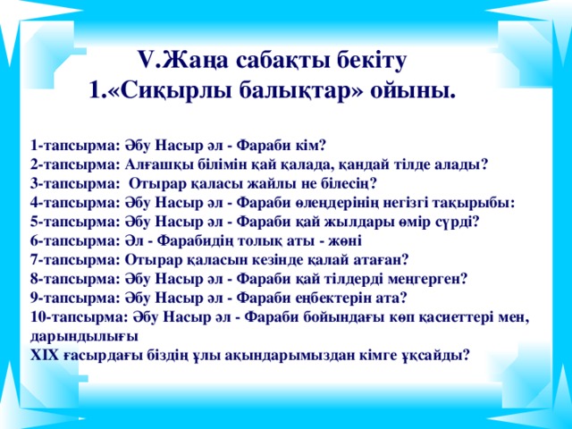 V. Жаңа сабақты бекіту 1.«Сиқырлы балықтар» ойыны. 1-тапсырма: Әбу Насыр әл - Фараби кім?  2-тапсырма: Алғашқы білімін қай қалада, қандай тілде алады?  3 -тапсырма: Отырар қаласы жайлы не білесің?  4 -тапсырма: Әбу Насыр әл - Фараби өлеңдерінің негізгі тақырыбы:  5 -тапсырма: Әбу Насыр әл - Фараби қай жылдары өмір сүрді?  6 -тапсырма: Әл - Фарабидің толық аты - жөні  7 -тапсырма: Отырар қаласын кезінде қалай атаған?  8 -тапсырма: Әбу Насыр әл - Фараби қай тілдерді меңгерген?  9 -тапсырма: Әбу Насыр әл - Фараби еңбектерін ата?  10 -тапсырма: Әбу Насыр әл - Фараби бойындағы көп қасиеттері мен, дарындылығы  ХІХ ғасырдағы біздің ұлы ақындарымыздан кімге ұқсайды?