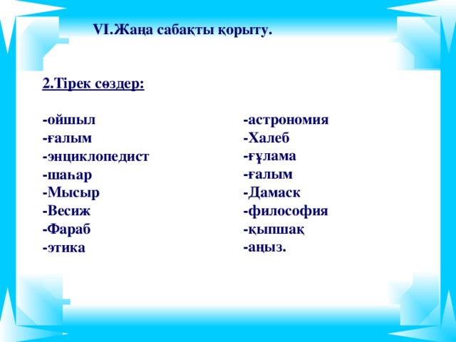 VІ.Жаңа сабақты қорыту.  2.Тірек сөздер:  -ойшыл -ғалым -энциклопедист -шаһар -Мысыр -Весиж -Фараб -этика  -астрономия -Халеб -ғұлама -ғалым -Дамаск -философия -қыпшақ -аңыз.