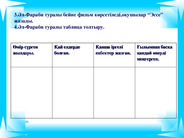 3.Әл-Фараби туралы бейне фильм көрсетіледі,оқушылар “Эссе” жазады. 4.Әл-Фараби туралы таблица толтыру.  Өмір сүрген жылдары. Қай елдерде болған. Қанша іргелі еңбектер жазған. Ғылымнан басқа қандай өнерді меңгерген.