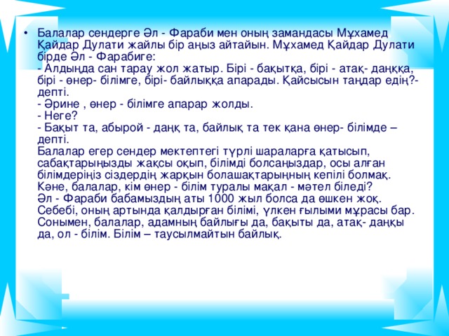 Балалар сендерге Әл - Фараби мен оның замандасы Мұхамед Қайдар Дулати жайлы бір аңыз айтайын. Мұхамед Қайдар Дулати бірде Әл - Фарабиге:  - Алдыңда сан тарау жол жатыр. Бірі - бақытқа, бірі - атақ- даңққа, бірі - өнер- білімге, бірі- байлыққа апарады. Қайсысын таңдар едің?- депті.  - Әрине , өнер - білімге апарар жолды.  - Неге?  - Бақыт та, абырой - даңқ та, байлық та тек қана өнер- білімде – депті.  Балалар егер сендер мектептегі түрлі шараларға қатысып, сабақтарыңызды жақсы оқып, білімді болсаңыздар, осы алған білімдеріңіз сіздердің жарқын болашақтарыңның кепілі болмақ.  Кәне, балалар, кім өнер - білім туралы мақал - мәтел біледі?  Әл - Фараби бабамыздың аты 1000 жыл болса да өшкен жоқ. Себебі, оның артында қалдырған білімі, үлкен ғылыми мұрасы бар. Сонымен, балалар, адамның байлығы да, бақыты да, атақ- даңқы да, ол - білім. Білім – таусылмайтын байлық.