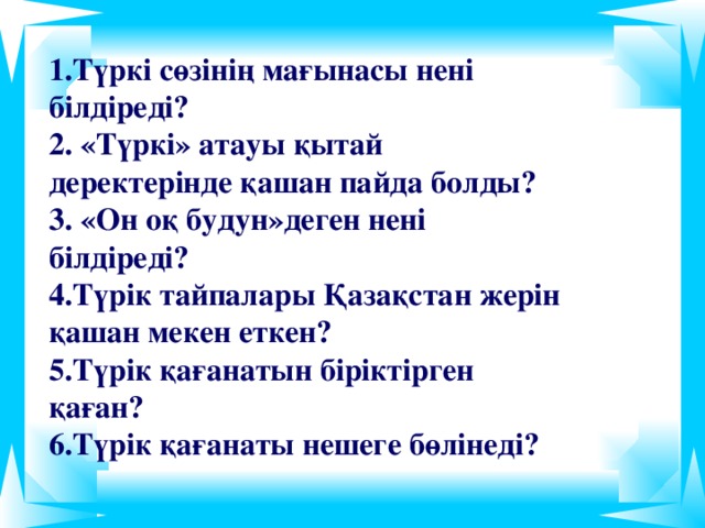 1.Түркі сөзінің мағынасы нені білдіреді? 2. «Түркі» атауы қытай деректерінде қашан пайда болды? 3. «Он оқ будун»деген нені білдіреді? 4.Түрік тайпалары Қазақстан жерін қашан мекен еткен? 5.Түрік қағанатын біріктірген қаған? 6.Түрік қағанаты нешеге бөлінеді?