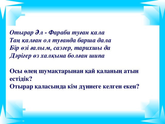 Отырар Әл - Фараби туған қала  Таң қалған ол туғанда барша дала  Бір өзі ғалым, сазгер, тарихшы да  Дәрігер өз халқына болған шипа   Осы өлең шумақтарынан қай қаланың атын естідік?  Отырар қаласында кім дүниеге келген екен?