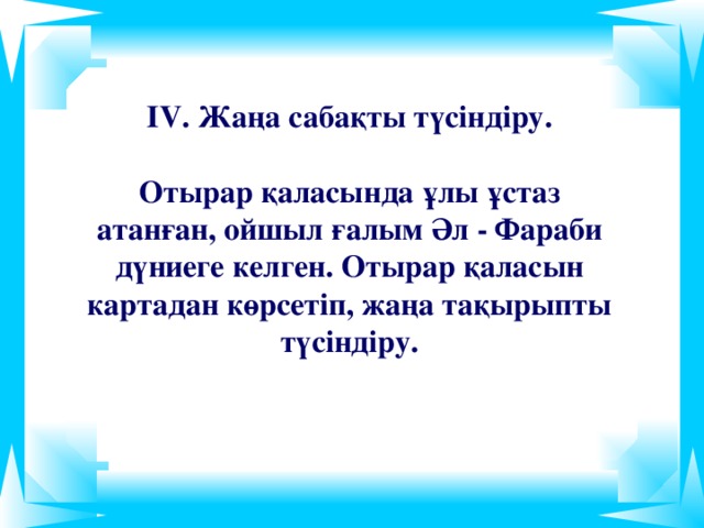 ІV. Жаңа сабақты түсіндіру.   Отырар қаласында ұлы ұстаз атанған, ойшыл ғалым Әл - Фараби дүниеге келген. Отырар қаласын картадан көрсетіп, жаңа тақырыпты түсіндіру.