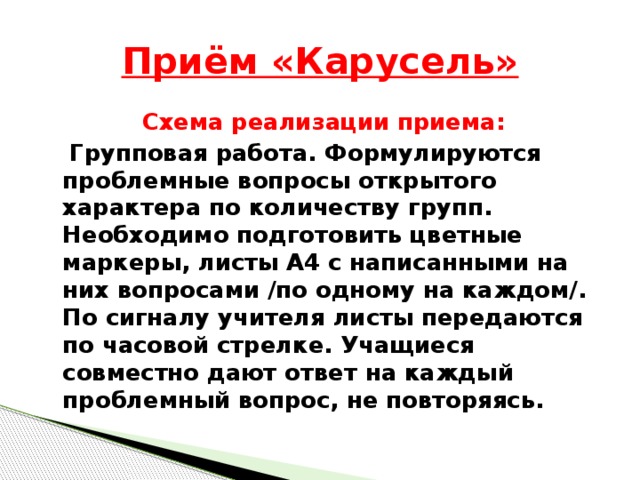 Приём «Карусель» Схема реализации приема:  Групповая работа. Формулируются проблемные вопросы открытого характера по количеству групп. Необходимо подготовить цветные маркеры, листы А4 с написанными на них вопросами /по одному на каждом/. По сигналу учителя листы передаются по часовой стрелке. Учащиеся совместно дают ответ на каждый проблемный вопрос, не повторяясь.