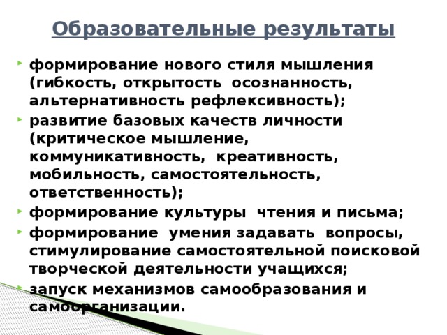 Образовательные результаты формирование нового стиля мышления (гибкость, открытость осознанность, альтернативность рефлексивность); развитие базовых качеств личности (критическое мышление, коммуникативность, креативность, мобильность, самостоятельность, ответственность); формирование культуры чтения и письма; формирование умения задавать вопросы, стимулирование самостоятельной поисковой творческой деятельности учащихся; запуск механизмов самообразования и самоорганизации.  