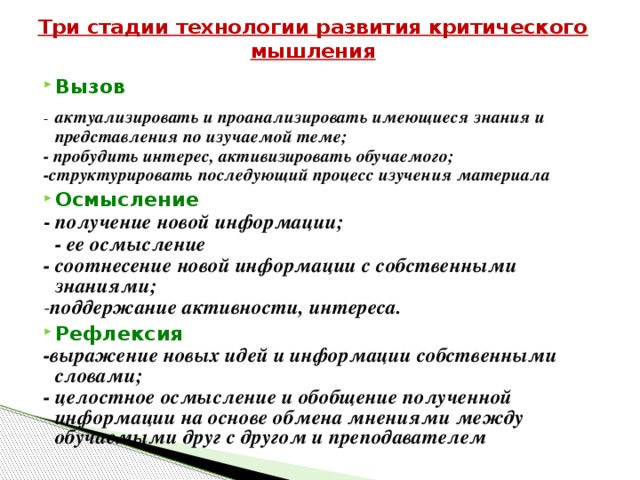 Три стадии технологии развития критического мышления Вызов -  актуализировать и проанализировать имеющиеся знания и представления по изучаемой теме; - пробудить интерес, активизировать обучаемого; -структурировать последующий процесс изучения материала Осмысление - получение новой информации;  - ее осмысление - соотнесение новой информации с собственными знаниями; - поддержание активности, интереса. Рефлексия -выражение новых идей и информации собственными словами; - целостное осмысление и обобщение полученной информации на основе обмена мнениями между обучаемыми друг с другом и преподавателем