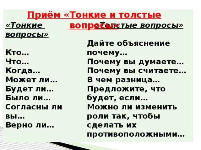 Приём «Тонкие и толстые вопросы»   «Тонкие вопросы» «Толстые вопросы»  Кто…  Что… Дайте объяснение почему… Почему вы думаете… Когда… Может ли… Почему вы считаете… Будет ли… В чем разница… Было ли… Предложите, что будет, если… Согласны ли вы… Можно ли изменить роли так, чтобы сделать их противоположными… Верно ли…