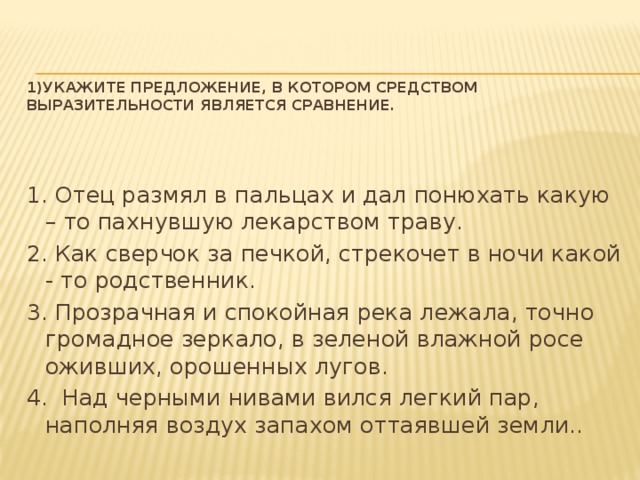 1)Укажите предложение, в котором средством выразительности является сравнение.   1. Отец размял в пальцах и дал понюхать какую – то пахнувшую лекарством траву. 2. Как сверчок за печкой, стрекочет в ночи какой - то родственник. 3. Прозрачная и спокойная река лежала, точно громадное зеркало, в зеленой влажной росе оживших, орошенных лугов. 4. Над черными нивами вился легкий пар, наполняя воздух запахом оттаявшей земли..