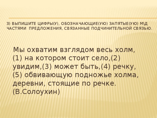 3) Выпишите цифры(у), обозначающие(ую) запятые(ую) м\д частями предложения, связанные подчинительной связью.  Мы охватим взглядом весь холм, (1) на котором стоит село,(2) увидим,(3) может быть,(4) речку,(5) обвивающую подножье холма, деревни, стоящие по речке. (В.Солоухин)